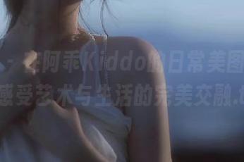 秀人网 - 在阿乖Kiddo的日常美图中，在线感受艺术与生活的完美交融.txt